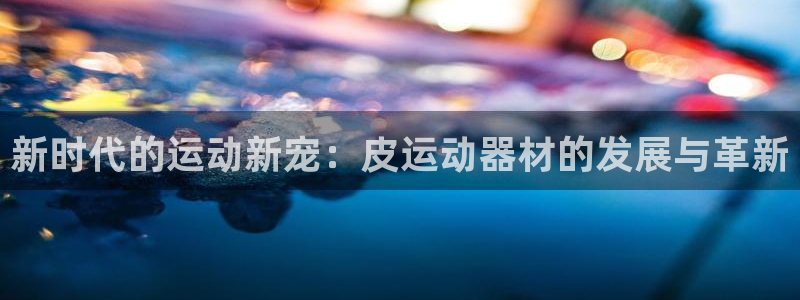 意昂体育4招商电话是多少号码：新时代的运动新宠：皮运动器材的