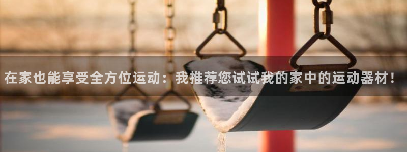 意昂4娱乐40996：在家也能享受全方位运动：我推荐您试试我